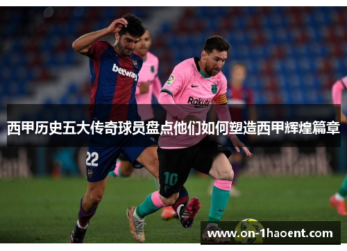 西甲历史五大传奇球员盘点他们如何塑造西甲辉煌篇章 西甲历史五大传奇球员盘点他们如何塑造西甲辉煌篇章