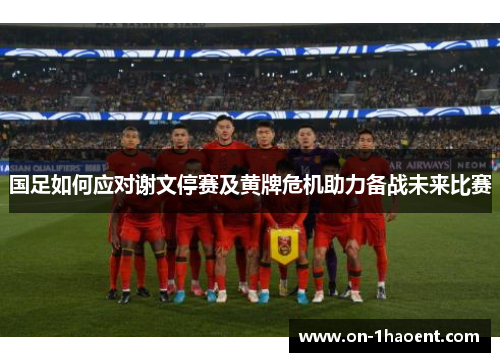 国足如何应对谢文停赛及黄牌危机助力备战未来比赛 国足如何应对谢文停赛及黄牌危机助力备战未来比赛