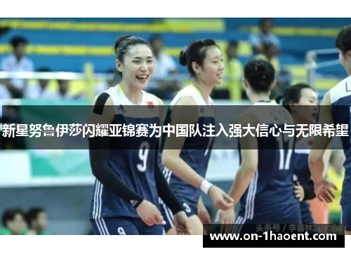 新星努鲁伊莎闪耀亚锦赛为中国队注入强大信心与无限希望 新星努鲁伊莎闪耀亚锦赛为中国队注入强大信心与无限希望