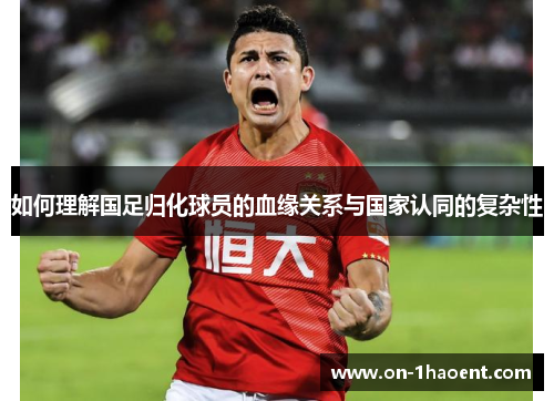 如何理解国足归化球员的血缘关系与国家认同的复杂性 如何理解国足归化球员的血缘关系与国家认同的复杂性