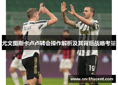 尤文图斯卡卢卢转会操作解析及其背后战略考量 尤文图斯卡卢卢转会操作解析及其背后战略考量