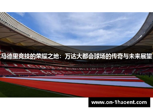 马德里竞技的荣耀之地：万达大都会球场的传奇与未来展望