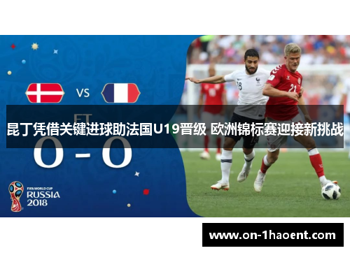昆丁凭借关键进球助法国U19晋级 欧洲锦标赛迎接新挑战
