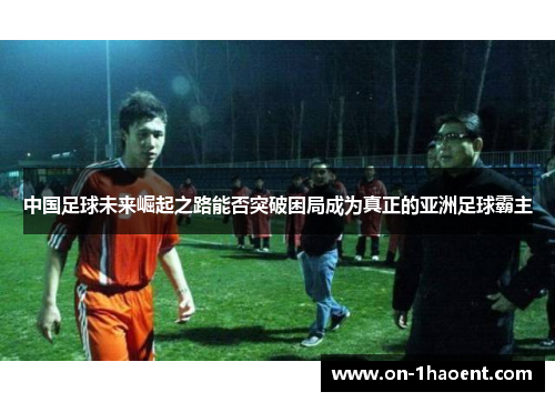 中国足球未来崛起之路能否突破困局成为真正的亚洲足球霸主 中国足球未来崛起之路能否突破困局成为真正的亚洲足球霸主