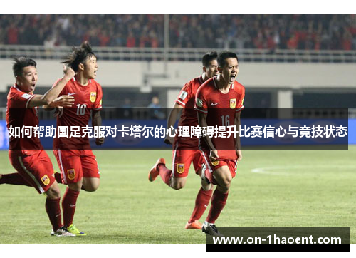 如何帮助国足克服对卡塔尔的心理障碍提升比赛信心与竞技状态 如何帮助国足克服对卡塔尔的心理障碍提升比赛信心与竞技状态