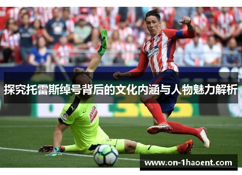 探究托雷斯绰号背后的文化内涵与人物魅力解析