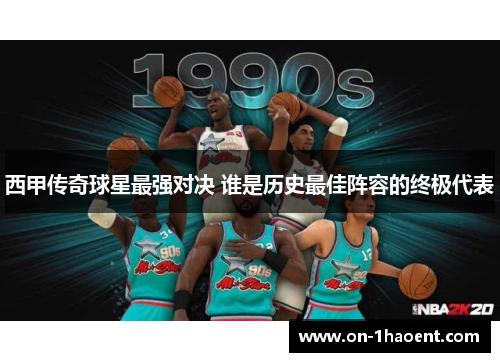 西甲传奇球星最强对决 谁是历史最佳阵容的终极代表 西甲传奇球星最强对决 谁是历史最佳阵容的终极代表