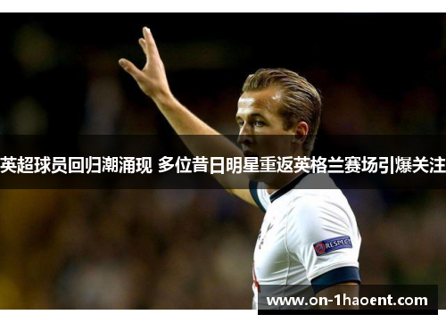 英超球员回归潮涌现 多位昔日明星重返英格兰赛场引爆关注 英超球员回归潮涌现 多位昔日明星重返英格兰赛场引爆关注