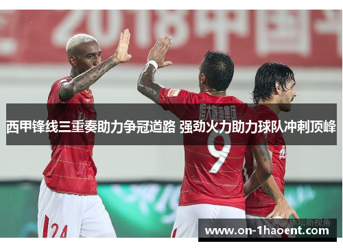 西甲锋线三重奏助力争冠道路 强劲火力助力球队冲刺顶峰
