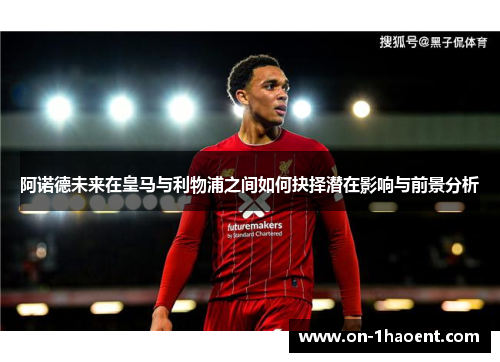 阿诺德未来在皇马与利物浦之间如何抉择潜在影响与前景分析 阿诺德未来在皇马与利物浦之间如何抉择潜在影响与前景分析